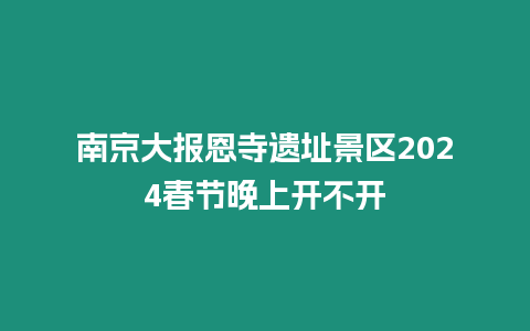 南京大報恩寺遺址景區2024春節晚上開不開