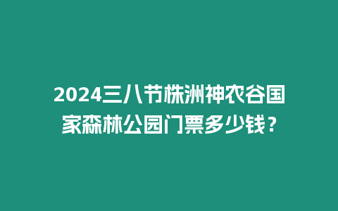 2024三八節株洲神農谷國家森林公園門票多少錢？