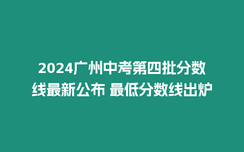 2024廣州中考第四批分?jǐn)?shù)線最新公布 最低分?jǐn)?shù)線出爐