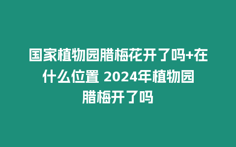 國家植物園臘梅花開了嗎+在什么位置 2024年植物園臘梅開了嗎