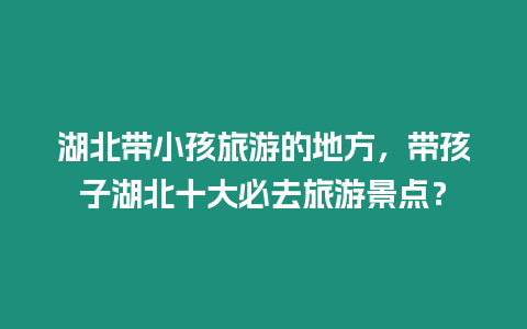 湖北帶小孩旅游的地方，帶孩子湖北十大必去旅游景點？