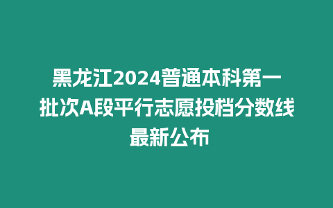 黑龍江2024普通本科第一批次A段平行志愿投檔分?jǐn)?shù)線 最新公布