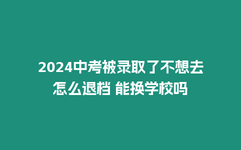 2024中考被錄取了不想去怎么退檔 能換學(xué)校嗎