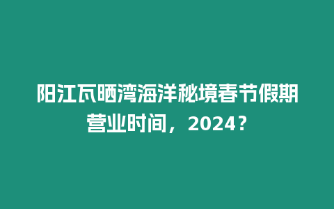 陽江瓦曬灣海洋秘境春節(jié)假期營業(yè)時(shí)間，2024？