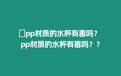 ?pp材質(zhì)的水杯有毒嗎？ pp材質(zhì)的水杯有毒嗎？？