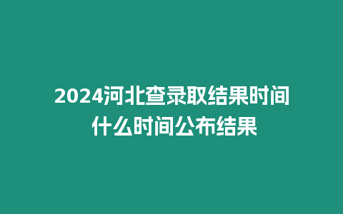 2024河北查錄取結果時間 什么時間公布結果