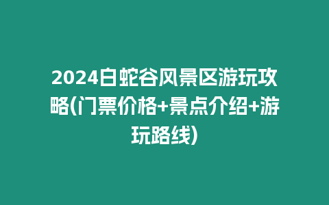 2024白蛇谷風(fēng)景區(qū)游玩攻略(門票價(jià)格+景點(diǎn)介紹+游玩路線)