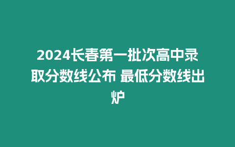 2024長(zhǎng)春第一批次高中錄取分?jǐn)?shù)線公布 最低分?jǐn)?shù)線出爐