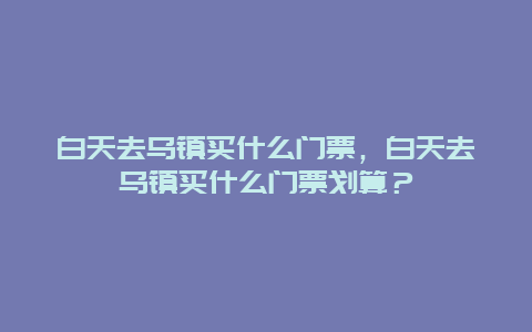 白天去烏鎮(zhèn)買什么門票，白天去烏鎮(zhèn)買什么門票劃算？