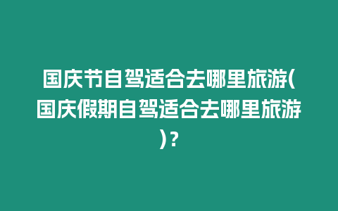 國慶節自駕適合去哪里旅游(國慶假期自駕適合去哪里旅游)？