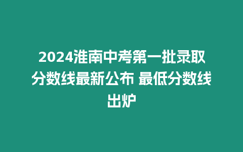 2024淮南中考第一批錄取分數(shù)線最新公布 最低分數(shù)線出爐