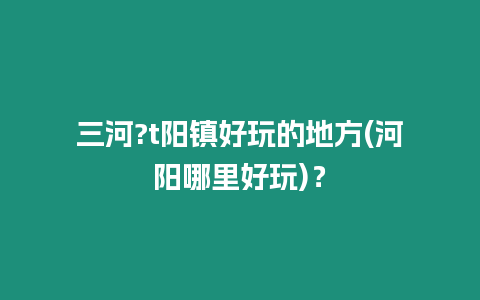 三河?t陽鎮好玩的地方(河陽哪里好玩)？