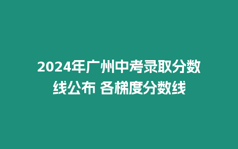 2024年廣州中考錄取分數線公布 各梯度分數線