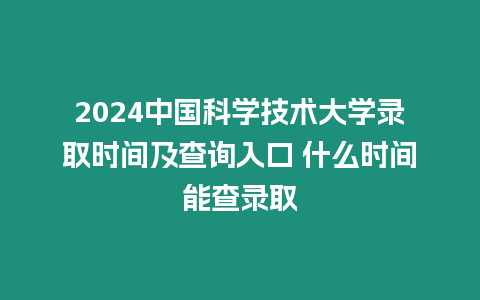 2024中國科學技術大學錄取時間及查詢入口 什么時間能查錄取