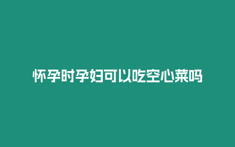 懷孕時孕婦可以吃空心菜嗎