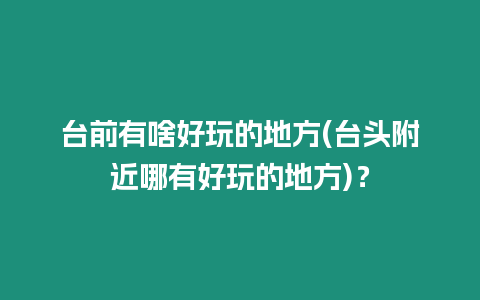 臺前有啥好玩的地方(臺頭附近哪有好玩的地方)？