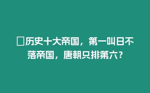 ?歷史十大帝國，第一叫日不落帝國，唐朝只排第六？