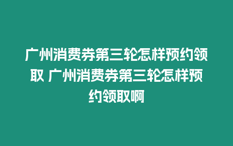 廣州消費券第三輪怎樣預約領取 廣州消費券第三輪怎樣預約領取啊