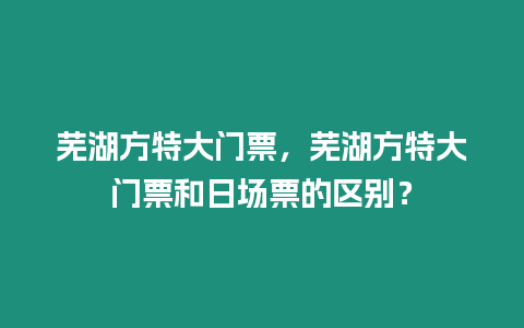 蕪湖方特大門票，蕪湖方特大門票和日場票的區(qū)別？