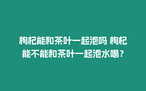 枸杞能和茶葉一起泡嗎 枸杞能不能和茶葉一起泡水喝？