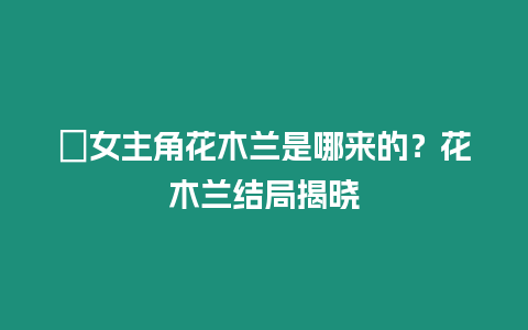 ?女主角花木蘭是哪來的？花木蘭結局揭曉