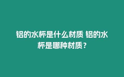 鋁的水杯是什么材質 鋁的水杯是哪種材質？