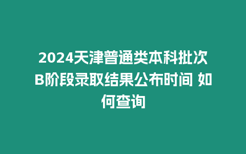 2024天津普通類本科批次B階段錄取結(jié)果公布時(shí)間 如何查詢