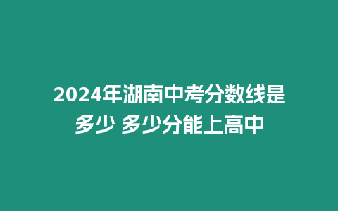 2024年湖南中考分數線是多少 多少分能上高中