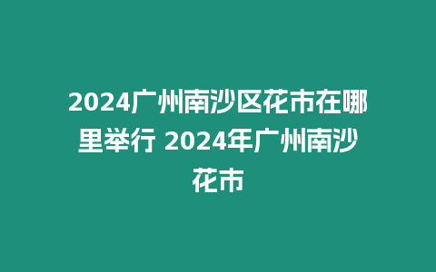 2024廣州南沙區(qū)花市在哪里舉行 2024年廣州南沙花市