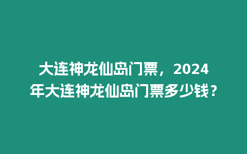 大連神龍仙島門票，2024年大連神龍仙島門票多少錢？