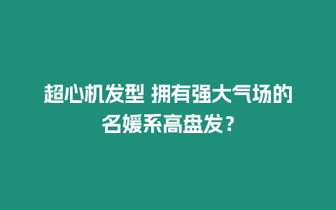 超心機發型 擁有強大氣場的名媛系高盤發？