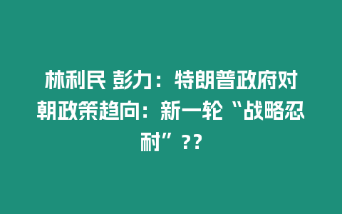 林利民 彭力：特朗普政府對朝政策趨向：新一輪“戰略忍耐”?？