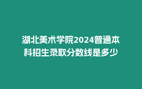 湖北美術學院2024普通本科招生錄取分數線是多少