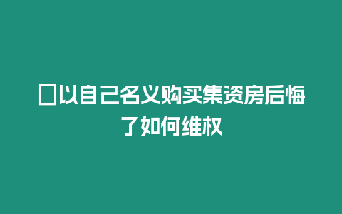 ?以自己名義購買集資房后悔了如何維權