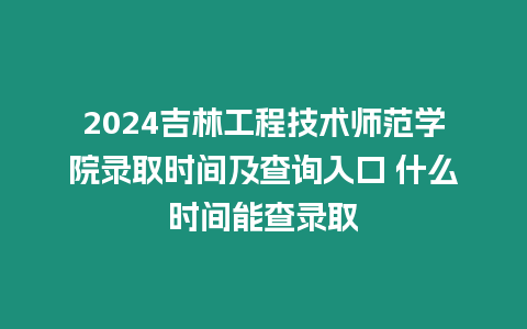 2024吉林工程技術師范學院錄取時間及查詢入口 什么時間能查錄取