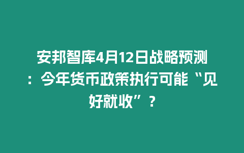 安邦智庫4月12日戰略預測：今年貨幣政策執行可能“見好就收”？