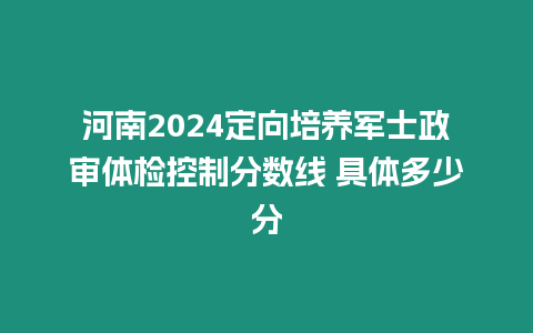 河南2024定向培養軍士政審體檢控制分數線 具體多少分