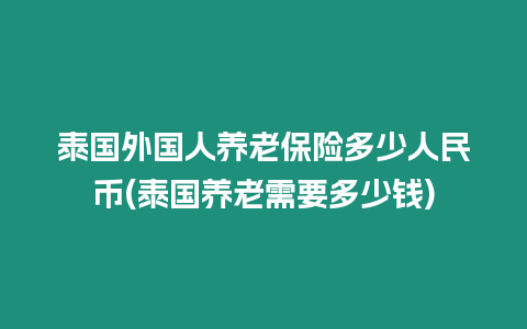 泰國外國人養老保險多少人民幣(泰國養老需要多少錢)