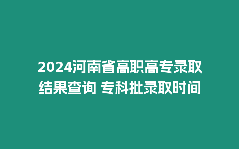 2024河南省高職高專錄取結果查詢 專科批錄取時間