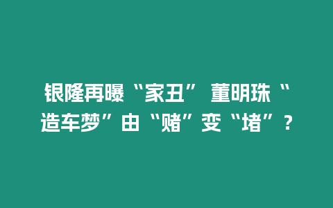 銀隆再曝“家丑” 董明珠“造車夢”由“賭”變“堵”？