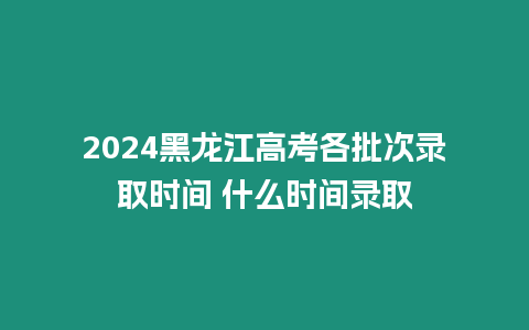 2024黑龍江高考各批次錄取時間 什么時間錄取