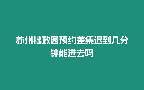 蘇州拙政園預(yù)約差集遲到幾分鐘能進(jìn)去嗎