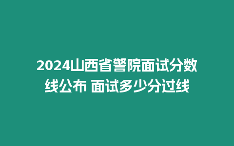 2024山西省警院面試分數線公布 面試多少分過線