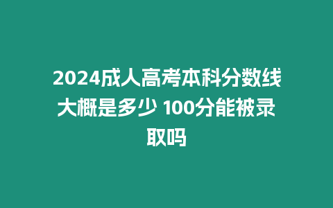 2024成人高考本科分數線大概是多少 100分能被錄取嗎