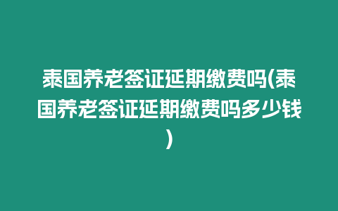 泰國養老簽證延期繳費嗎(泰國養老簽證延期繳費嗎多少錢)