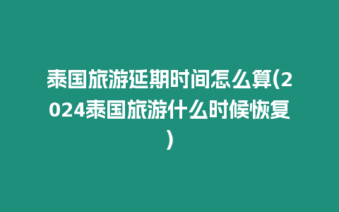 泰國旅游延期時間怎么算(2024泰國旅游什么時候恢復)