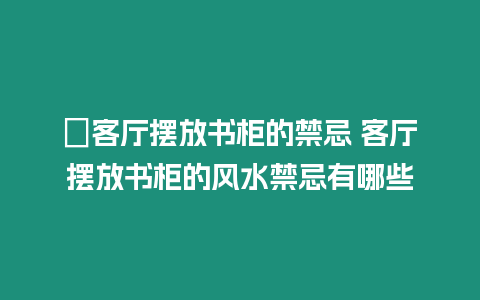 ?客廳擺放書柜的禁忌 客廳擺放書柜的風水禁忌有哪些