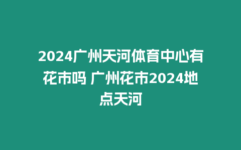 2024廣州天河體育中心有花市嗎 廣州花市2024地點天河