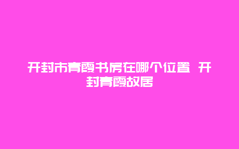 開封市青霞書房在哪個位置 開封青霞故居