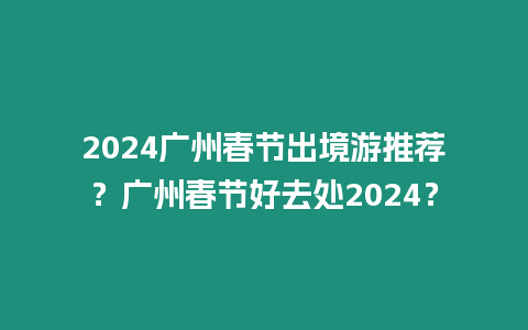 2024廣州春節出境游推薦？廣州春節好去處2024？